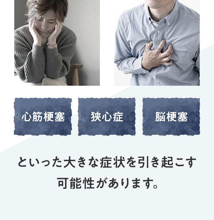 心筋梗塞・狭心症・脳梗塞 といった大きな症状を引き起こす可能性があります。