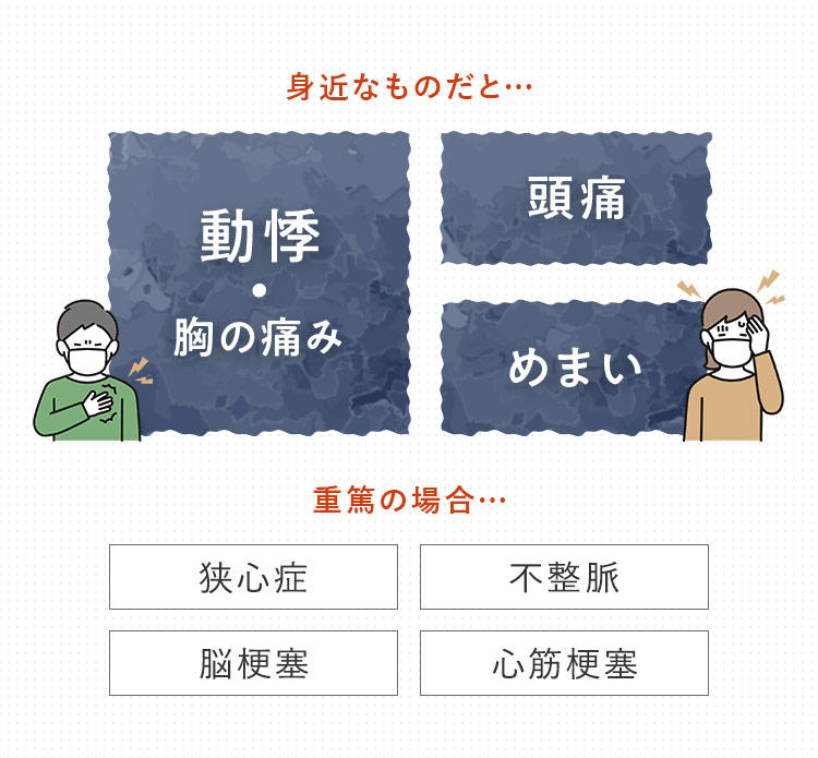 身近なものだと… 動悸・胸の痛み 頭痛 めまい　重篤の場合… 狭心症 不整脈 脳梗塞 心筋梗塞